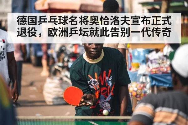 德国乒乓球名将奥恰洛夫宣布正式退役，欧洲乒坛就此告别一代传奇